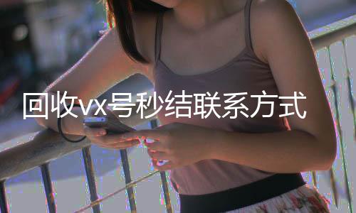 回收vx号秒结高价收v联系方式（微信回收在线秒结）